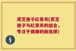 灵芝孢子红景天(灵芝孢子与红景天的结合，专注于健康的新选择)