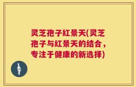 灵芝孢子红景天(灵芝孢子与红景天的结合，专注于健康的新选择)