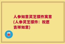 人参如意灵芝摆件寓意(人参灵芝摆件：祝愿吉祥如意)