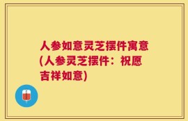 人参如意灵芝摆件寓意(人参灵芝摆件：祝愿吉祥如意)