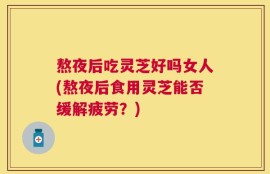 熬夜后吃灵芝好吗女人(熬夜后食用灵芝能否缓解疲劳？)