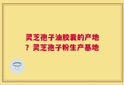 灵芝孢子油胶囊的产地？灵芝孢子粉生产基地