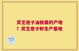 灵芝孢子油胶囊的产地？灵芝孢子粉生产基地