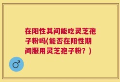 在阳性其间能吃灵芝孢子粉吗(能否在阳性期间服用灵芝孢子粉？)
