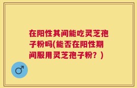 在阳性其间能吃灵芝孢子粉吗(能否在阳性期间服用灵芝孢子粉？)