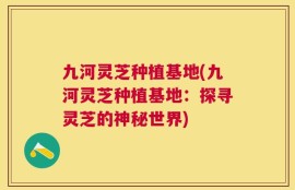 九河灵芝种植基地(九河灵芝种植基地：探寻灵芝的神秘世界)