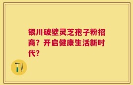 银川破壁灵芝孢子粉招商？开启健康生活新时代？