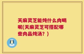 天麻灵芝能炖什么肉喝呢(天麻灵芝可搭配哪些肉品炖汤？)