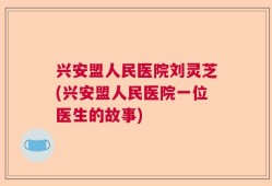 兴安盟人民医院刘灵芝(兴安盟人民医院一位医生的故事)