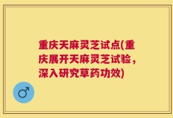 重庆天麻灵芝试点(重庆展开天麻灵芝试验，深入研究草药功效)