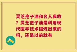 灵芝孢子油和名人典故？灵芝孢子油是利用现代医学技术提炼出来的吗，还是以前就有