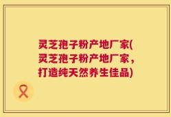 灵芝孢子粉产地厂家(灵芝孢子粉产地厂家，打造纯天然养生佳品)
