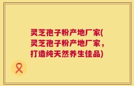 灵芝孢子粉产地厂家(灵芝孢子粉产地厂家，打造纯天然养生佳品)