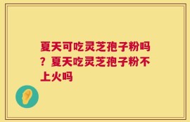 夏天可吃灵芝孢子粉吗？夏天吃灵芝孢子粉不上火吗