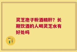 灵芝孢子粉酒精肝？长期饮酒的人喝灵芝水有好处吗