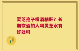 灵芝孢子粉酒精肝？长期饮酒的人喝灵芝水有好处吗