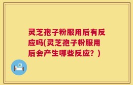 灵芝孢子粉服用后有反应吗(灵芝孢子粉服用后会产生哪些反应？)