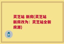 灵芝站 新房(灵芝站新房改为：灵芝站全新房源)