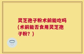 灵芝孢子粉术前能吃吗(术前能否食用灵芝孢子粉？)