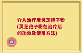 介入治疗后灵芝孢子粉(灵芝孢子粉在治疗后的功效及使用方法)