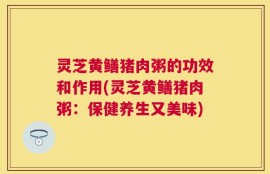 灵芝黄鳝猪肉粥的功效和作用(灵芝黄鳝猪肉粥：保健养生又美味)