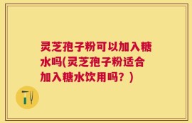 灵芝孢子粉可以加入糖水吗(灵芝孢子粉适合加入糖水饮用吗？)