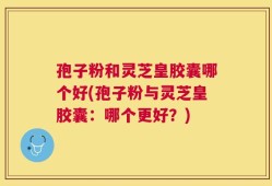 孢子粉和灵芝皇胶囊哪个好(孢子粉与灵芝皇胶囊：哪个更好？)
