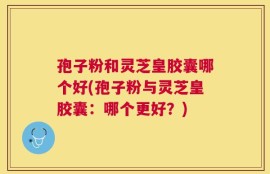 孢子粉和灵芝皇胶囊哪个好(孢子粉与灵芝皇胶囊：哪个更好？)