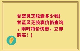 甘蓝灵芝胶囊多少钱(甘蓝灵芝胶囊价格查询，限时特价优惠，立即购买！)