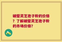 破璧灵芝孢子粉的价格？了解破璧灵芝孢子粉的市场价格？