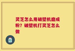 灵芝怎么用破壁机磨成粉？破壁机打灵芝怎么做