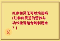 红参和灵芝可以炖汤吗(红参和灵芝的营养与功效能否结合炖制汤水？)