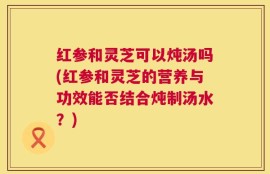 红参和灵芝可以炖汤吗(红参和灵芝的营养与功效能否结合炖制汤水？)