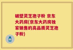 破壁灵芝孢子粉 京东大药房(京东大药房独家销售的高品质灵芝孢子粉)