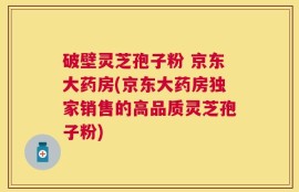破壁灵芝孢子粉 京东大药房(京东大药房独家销售的高品质灵芝孢子粉)