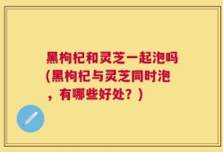 黑枸杞和灵芝一起泡吗(黑枸杞与灵芝同时泡，有哪些好处？)