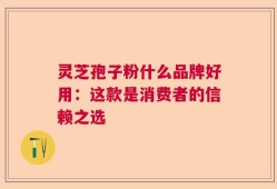 灵芝孢子粉什么品牌好用：这款是消费者的信赖之选