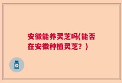 安徽能养灵芝吗(能否在安徽种植灵芝？)