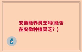 安徽能养灵芝吗(能否在安徽种植灵芝？)