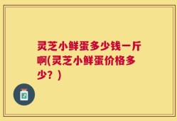 灵芝小鲜蛋多少钱一斤啊(灵芝小鲜蛋价格多少？)