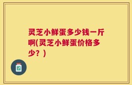 灵芝小鲜蛋多少钱一斤啊(灵芝小鲜蛋价格多少？)