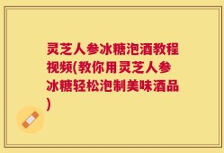 灵芝人参冰糖泡酒教程视频(教你用灵芝人参冰糖轻松泡制美味酒品)
