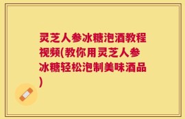 灵芝人参冰糖泡酒教程视频(教你用灵芝人参冰糖轻松泡制美味酒品)