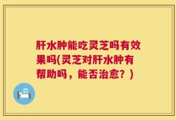 肝水肿能吃灵芝吗有效果吗(灵芝对肝水肿有帮助吗，能否治愈？)
