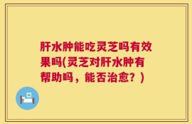 肝水肿能吃灵芝吗有效果吗(灵芝对肝水肿有帮助吗，能否治愈？)