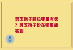 灵芝孢子颗粒哪里有卖？灵芝孢子粉在哪里能买到