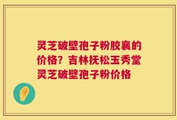 灵芝破壁孢子粉胶襄的价格？吉林抚松玉秀堂灵芝破壁孢子粉价格