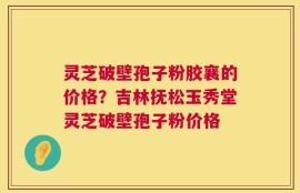 灵芝破壁孢子粉胶襄的价格？吉林抚松玉秀堂灵芝破壁孢子粉价格