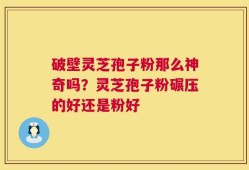 破壁灵芝孢子粉那么神奇吗？灵芝孢子粉碾压的好还是粉好