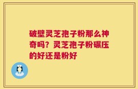 破壁灵芝孢子粉那么神奇吗？灵芝孢子粉碾压的好还是粉好
